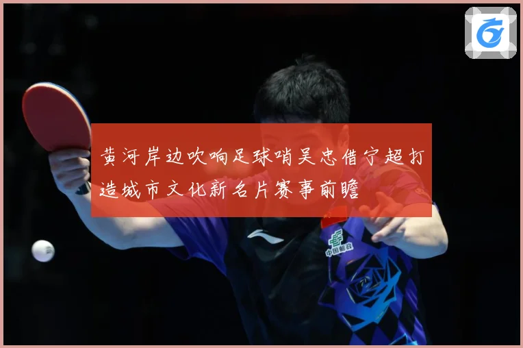 黄河岸边吹响足球哨吴忠借宁超打造城市文化新名片赛事前瞻