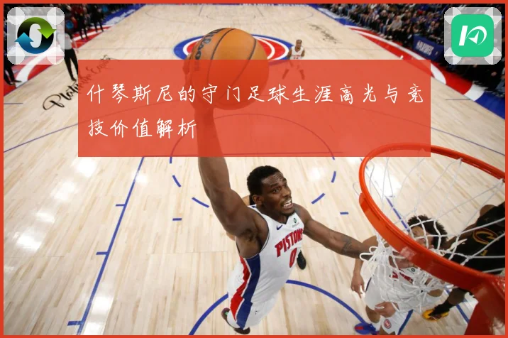 什琴斯尼的守门足球生涯高光与竞技价值解析