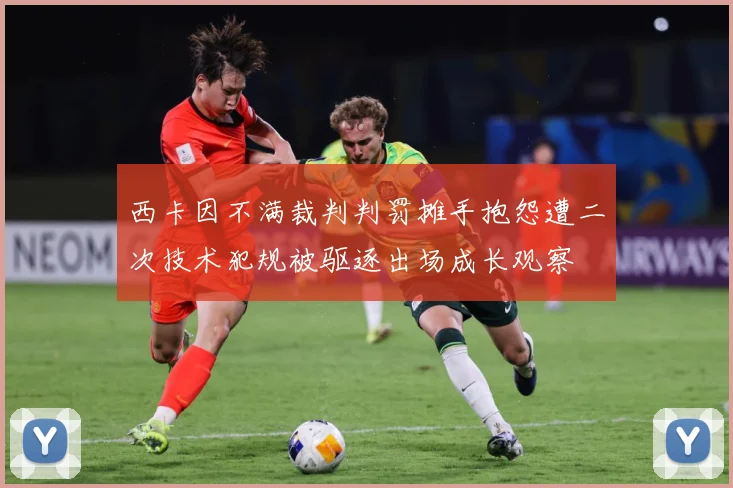 西卡因不满裁判判罚摊手抱怨遭二次技术犯规被驱逐出场成长观察