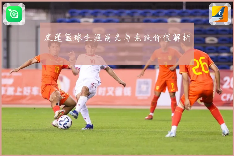 皮蓬篮球生涯高光与竞技价值解析