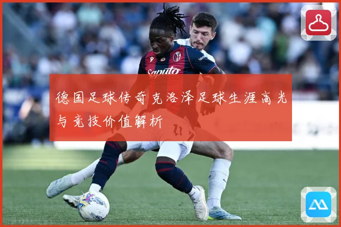 德国足球传奇克洛泽足球生涯高光与竞技价值解析