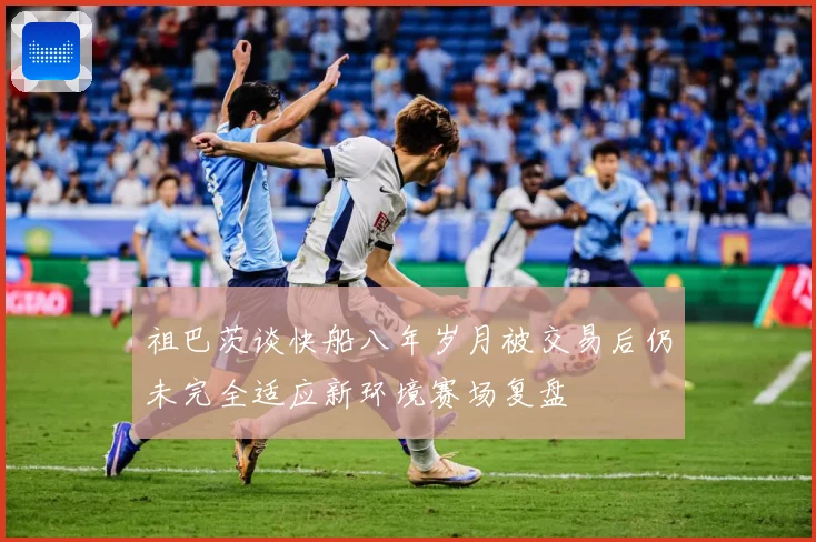 祖巴茨谈快船八年岁月被交易后仍未完全适应新环境赛场复盘