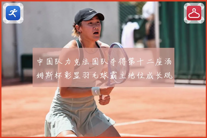 中国队力克法国队夺得第十二座汤姆斯杯彰显羽毛球霸主地位成长观察