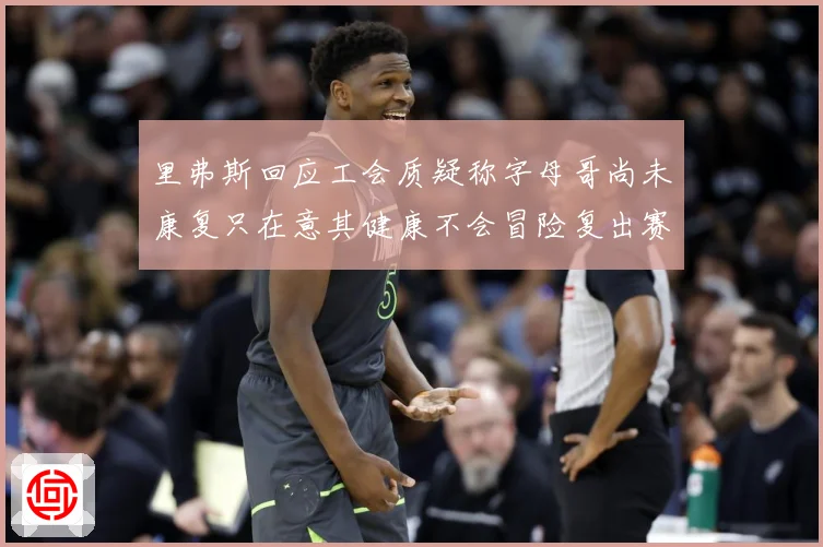 里弗斯回应工会质疑称字母哥尚未康复只在意其健康不会冒险复出赛场复盘