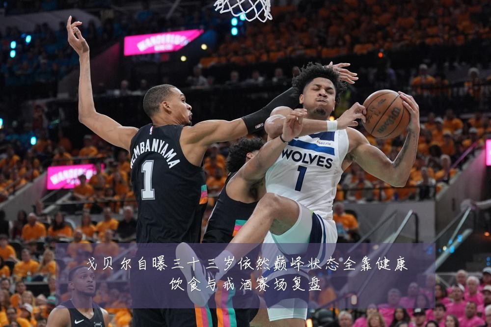 戈贝尔自曝三十三岁依然巅峰状态全靠健康饮食与戒酒赛场复盘