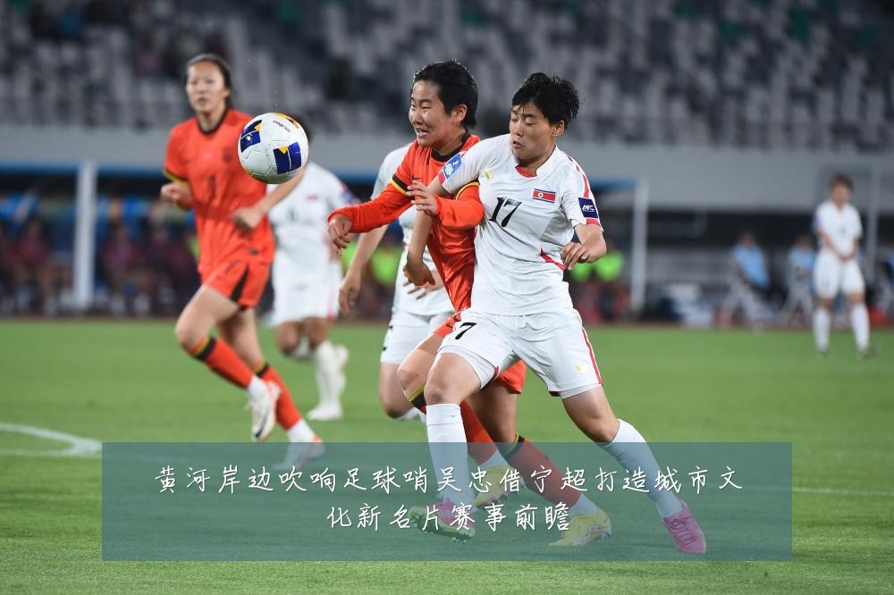 黄河岸边吹响足球哨吴忠借宁超打造城市文化新名片赛事前瞻